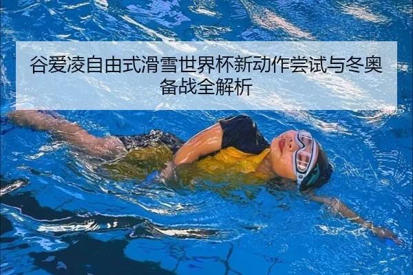 谷爱凌自由式滑雪世界杯新动作尝试与冬奥备战全解析