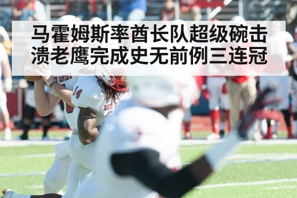 马霍姆斯率酋长队超级碗击溃老鹰完成史无前例三连冠