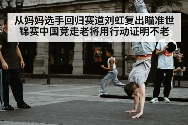 从妈妈选手回归赛道刘虹复出瞄准世锦赛中国竞走老将用行动证明不老